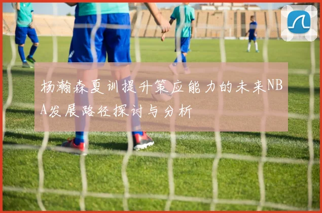 杨瀚森夏训提升策应能力的未来NBA发展路径探讨与分析
